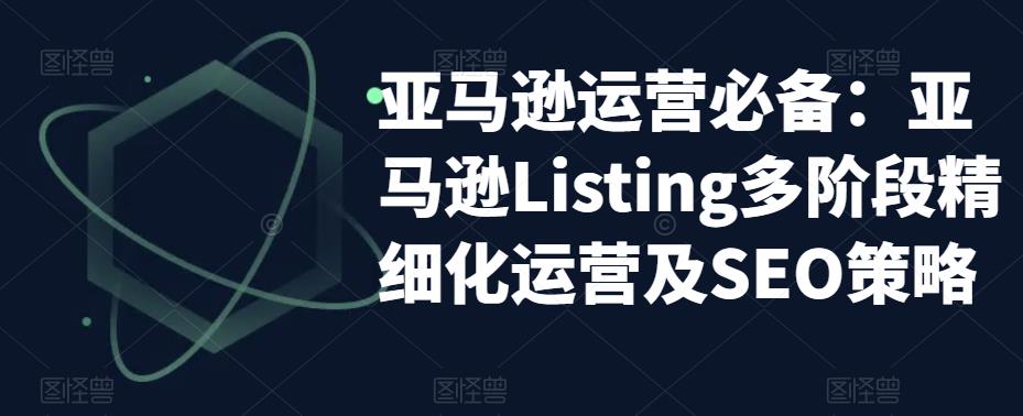 亚马逊运营必备：亚马逊Listing多阶段精细化运营及SEO策略-爱学资源网