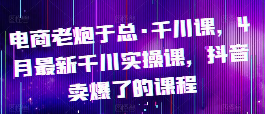 电商老炮于总·千川课 最新千川实操课 抖音卖爆了的课程-爱学资源网